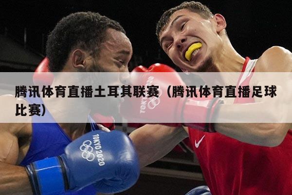 腾讯体育直播土耳其联赛(腾讯体育直播足球比赛)